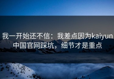 我一开始还不信：我差点因为kaiyun中国官网踩坑，细节才是重点