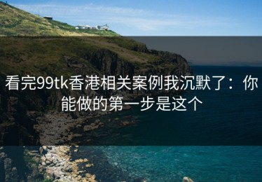 看完99tk香港相关案例我沉默了：你能做的第一步是这个