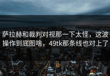 萨拉赫和裁判对视那一下太怪，这波操作到底图啥，49tk那条线也对上了