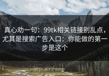 真心劝一句：99tk相关链接别乱点，尤其是搜索广告入口：你能做的第一步是这个