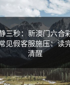 劝你冷静三秒：新澳门六合彩这类内容背后常见假客服施压：读完你会更清醒
