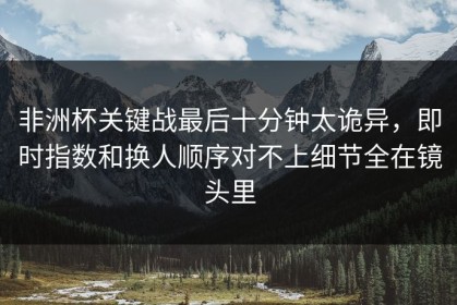 非洲杯关键战最后十分钟太诡异，即时指数和换人顺序对不上细节全在镜头里
