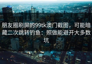 朋友圈刷屏的99tk澳门截图，可能暗藏二次跳转钓鱼：照做能避开大多数坑