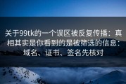 关于99tk的一个误区被反复传播：真相其实是你看到的是被筛选的信息：域名、证书、签名先核对