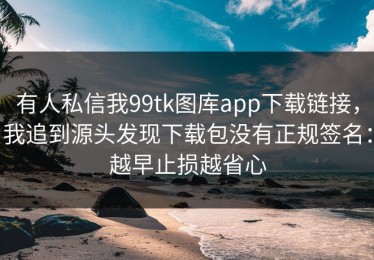 有人私信我99tk图库app下载链接，我追到源头发现下载包没有正规签名：越早止损越省心