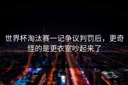 世界杯淘汰赛一记争议判罚后，更奇怪的是更衣室吵起来了