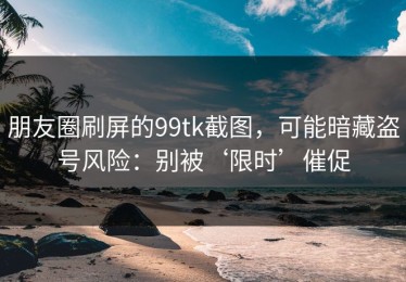 朋友圈刷屏的99tk截图，可能暗藏盗号风险：别被‘限时’催促