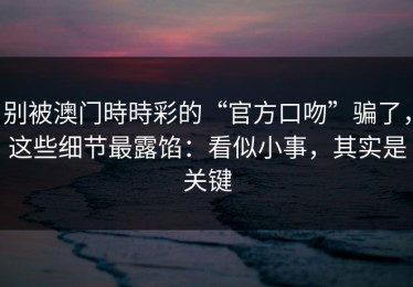 别被澳门時時彩的“官方口吻”骗了，这些细节最露馅：看似小事，其实是关键