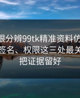 教你一眼分辨99tk精准资料仿冒APP：证书、签名、权限这三处最关键：先把证据留好