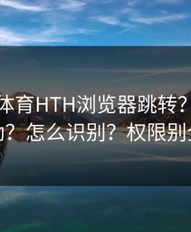 华体会体育HTH浏览器跳转？八成不对劲？怎么识别？权限别全开