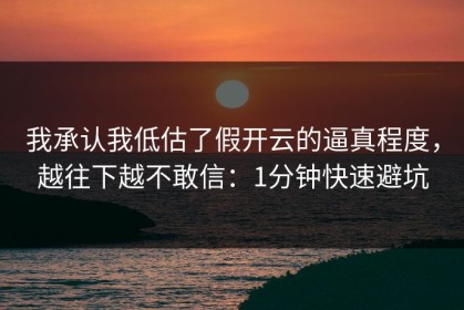我承认我低估了假开云的逼真程度，越往下越不敢信：1分钟快速避坑