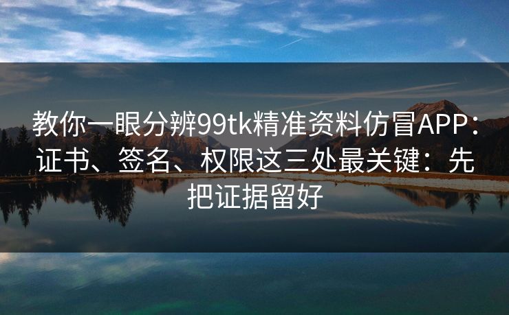 教你一眼分辨99tk精准资料仿冒APP：证书、签名、权限这三处最关键：先把证据留好