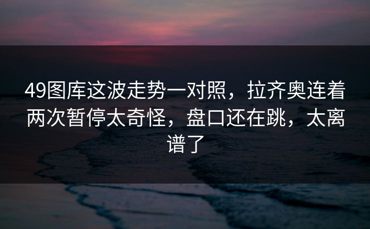 49图库这波走势一对照，拉齐奥连着两次暂停太奇怪，盘口还在跳，太离谱了