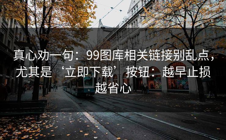真心劝一句：99图库相关链接别乱点，尤其是‘立即下载’按钮：越早止损越省心