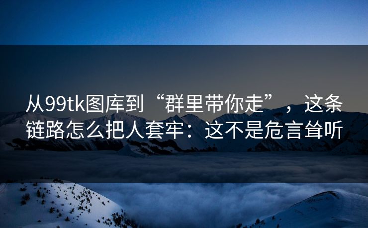 从99tk图库到“群里带你走”，这条链路怎么把人套牢：这不是危言耸听