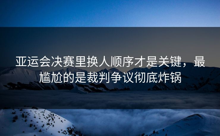 亚运会决赛里换人顺序才是关键，最尴尬的是裁判争议彻底炸锅