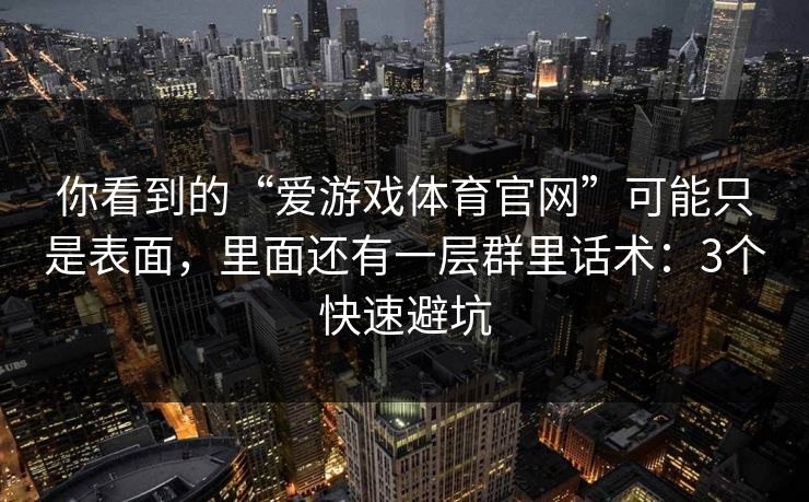 你看到的“爱游戏体育官网”可能只是表面，里面还有一层群里话术：3个快速避坑