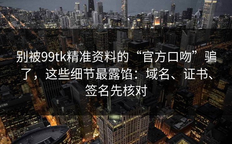 别被99tk精准资料的“官方口吻”骗了，这些细节最露馅：域名、证书、签名先核对