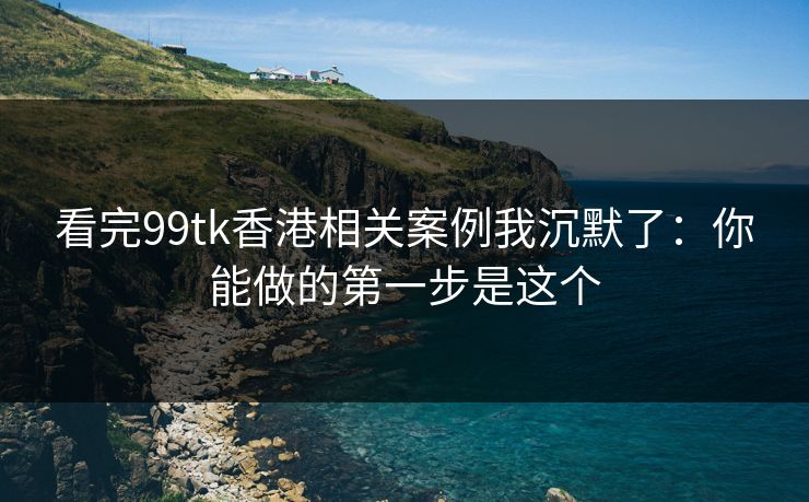 看完99tk香港相关案例我沉默了：你能做的第一步是这个
