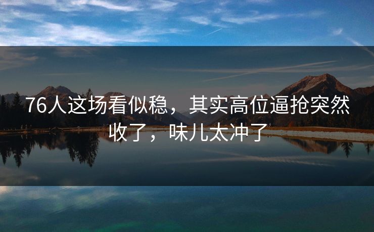 76人这场看似稳，其实高位逼抢突然收了，味儿太冲了