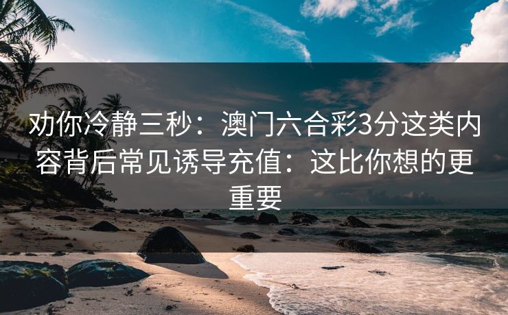 劝你冷静三秒：澳门六合彩3分这类内容背后常见诱导充值：这比你想的更重要