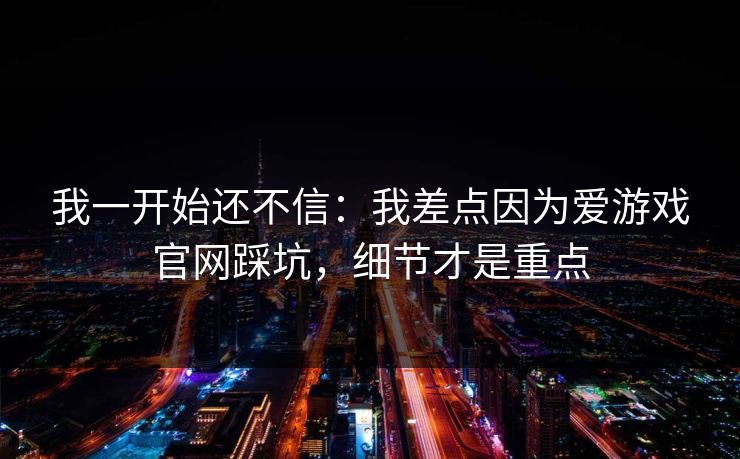 我一开始还不信：我差点因为爱游戏官网踩坑，细节才是重点