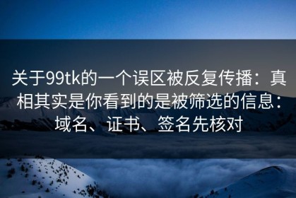 关于99tk的一个误区被反复传播：真相其实是你看到的是被筛选的信息：域名、证书、签名先核对