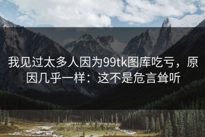 我见过太多人因为99tk图库吃亏，原因几乎一样：这不是危言耸听
