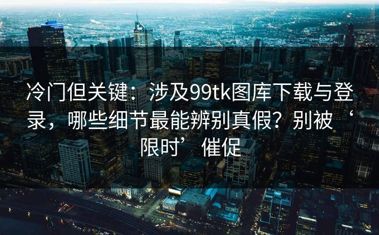 冷门但关键：涉及99tk图库下载与登录，哪些细节最能辨别真假？别被‘限时’催促