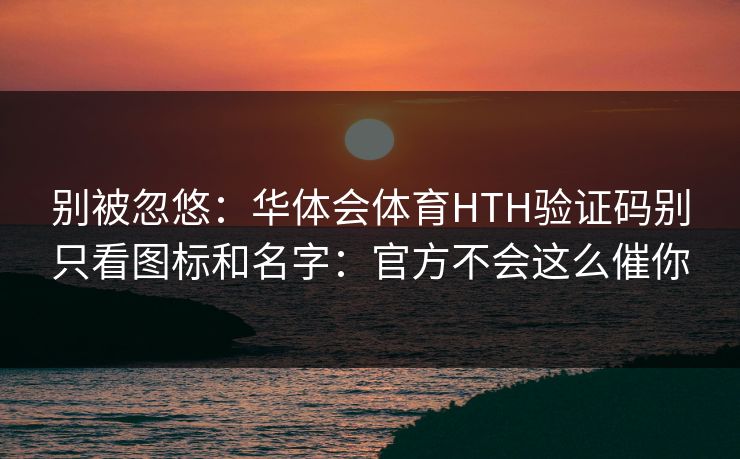别被忽悠:华体会体育HTH验证码别只看图标和名字:官方不会这么催你 别被忽悠:华体会体育HTH验证码别只看图标和名字:官方不会这么催你
